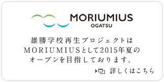 MORIUMIUS OGATSU 雄勝学校再生プロジェクトはMORIUMIUSとして2015年夏のオープンを目指しております。